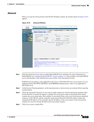 Chapter 10    Using Templates
                                                                                                            Adding Controller Templates




Advanced
                          When you click the Advanced tab on the WLAN Template window, the window shown in Figure 10-10
                          appears.

                          Figure 10-10     Advanced Window




               Step 1     Click the check box if you want to enable Hybrid REAP local switching. For more information on
                          Hybrid REAP, see “Configuring Hybrid REAP” section on page 12-4. If you enable it, the hybrid-REAP
                          access point handles client authentication and switches client data packets locally.

                          H-REAP local switching is only applicable to the Cisco 1130/1240/1250 series access points. It is not
                          supported with L2TP, PPTP, CRANITE, and FORTRESS authentications, and it is not applicable to
                          WLAN IDs 9-16.
               Step 2     At the Session Timeout parameter, set the maximum time a client session can continue before requiring
                          reauthorization.
               Step 3     Check the Aironet IE check box if you want to enable support for Aironet information elements (IEs)
                          for this WLAN. If Aironet IE support is enabled, the access point sends an Aironet IE 0x85 (which
                          contains the access point name, load, number of associated clients, and so on) in the beacon and probe
                          responses of this WLAN, and the controller sends Aironet IEs 0x85 and 0x95 (which contains the
                          management IP address of the controller and the IP address of the access point) in the reassociation
                          response if it receives Aironet IE 0x85 in the reassociation request.
               Step 4     Click if you want to enable IPv6.




                                                                           Cisco Wireless Control System Configuration Guide
 OL-12623-01                                                                                                                      10-17
 