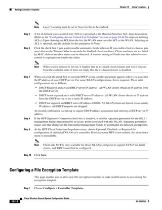 Chapter 10   Using Templates
   Adding Controller Templates




                        Note      Layer 3 security must be set to None for this to be enabled.

            Step 5      A list of defined access control lists (ACLs) is provided at the Override Interface ACL drop-down menu.
                        (Refer to the “Configuring Access Control List Templates” section on page 10-46 for steps on defining
                        ACLs.) Upon choosing an ACL from the list, the WLAN associates the ACL to the WLAN. Selecting an
                        ACL is optional, and the default for this parameter is None.
            Step 6      Click the check box if you want to enable automatic client exclusion. If you enable client exclusion, you
                        must also set the Timeout Value in seconds for disabled client machines. Client machines are excluded
                        by MAC address and their status can be observed. A timeout setting of 0 indicates that administrative
                        control is required to re-enable the client.


                        Note      When session timeout is not set, it implies that an excluded client remains and won’t timeout
                                  from the excluded state. It does not imply that the exclusion feature is disabled.

            Step 7      When you click the check box to override DHCP server, another parameter appears where you can enter
                        the IP address of your DHCP server. For some WLAN configurations, this is required. Three valid
                        configurations are as follows:
                         •     DHCP Required and a valid DHCP server IP address - All WLAN clients obtain an IP address from
                               the DHCP server.
                         •     DHCP is not required and a valid DHCP server IP address - All WLAN clients obtain an IP address
                               from the DHCP server or use a static IP address.
                         •     DHCP not required and DHCP server IP address 0.0.0.0 - All WLAN clients are forced to use a static
                               IP address. All DHCP requests are dropped.
                        An invalid combination is clicking to require DHCP address assignment and entering a DHCP server IP
                        address.
            Step 8      If the MFP Signature Generation check box is checked, it enables signature generation for the 802.11
                        management frames transmitted by an access point associated with this WLAN. Signature generation
                        makes sure that changes to the transmitted management frames by an intruder are detected and reported.
            Step 9      At the MFP Client Protection drop-down menu, choose Optional, Disabled, or Required for
                        configuration of individual WLANs of a controller. If infrastructure MFP is not enabled, this drop-down
                        menu is unavailable.


                        Note      Client-side MFP is only available for those WLANs configured to support CCXv5 (or later)
                                  clients, and WPA2 must first be configured.

            Step 10     Click Save.




Configuring a File Encryption Template
                        This page enables you to add a new file encryption template or make modifications to an existing file
                        encryption template.


            Step 1      Choose Configure > Controller Templates.


             Cisco Wireless Control System Configuration Guide
 10-18                                                                                                                  OL-12623-01
 