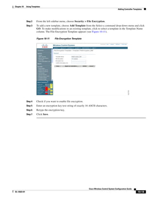 Chapter 10    Using Templates
                                                                                                           Adding Controller Templates




              Step 2     From the left sidebar menu, choose Security > File Encryption.
              Step 3     To add a new template, choose Add Template from the Select a command drop-down menu and click
                         GO. To make modifications to an existing template, click to select a template in the Template Name
                         column. The File Encryption Template appears (see Figure 10-11).

                         Figure 10-11     File Encryption Template




              Step 4     Check if you want to enable file encryption.
              Step 5     Enter an encryption key text string of exactly 16 ASCII characters.
              Step 6     Retype the encryption key.
              Step 7     Click Save.




                                                                          Cisco Wireless Control System Configuration Guide
OL-12623-01                                                                                                                      10-19
 