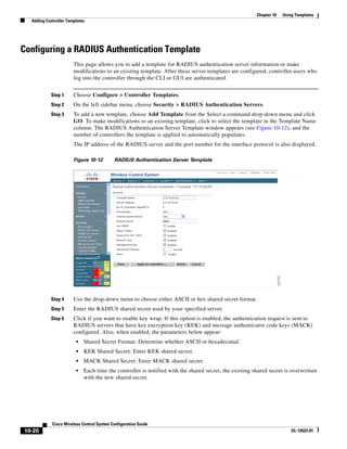 Chapter 10   Using Templates
  Adding Controller Templates




Configuring a RADIUS Authentication Template
                       This page allows you to add a template for RADIUS authentication server information or make
                       modifications to an existing template. After these server templates are configured, controller users who
                       log into the controller through the CLI or GUI are authenticated.


           Step 1      Choose Configure > Controller Templates.
           Step 2      On the left sidebar menu, choose Security > RADIUS Authentication Servers.
           Step 3      To add a new template, choose Add Template from the Select a command drop-down menu and click
                       GO. To make modifications to an existing template, click to select the template in the Template Name
                       column. The RADIUS Authentication Server Template window appears (see Figure 10-12), and the
                       number of controllers the template is applied to automatically populates.
                       The IP address of the RADIUS server and the port number for the interface protocol is also displayed.

                       Figure 10-12        RADIUS Authentication Server Template




           Step 4      Use the drop-down menu to choose either ASCII or hex shared secret format.
           Step 5      Enter the RADIUS shared secret used by your specified server.
           Step 6      Click if you want to enable key wrap. If this option is enabled, the authentication request is sent to
                       RADIUS servers that have key encryption key (KEK) and message authenticator code keys (MACK)
                       configured. Also, when enabled, the parameters below appear:
                        •   Shared Secret Format: Determine whether ASCII or hexadecimal.
                        •   KEK Shared Secret: Enter KEK shared secret.
                        •   MACK Shared Secret: Enter MACK shared secret.
                        •   Each time the controller is notified with the shared secret, the existing shared secret is overwritten
                            with the new shared secret.




            Cisco Wireless Control System Configuration Guide
10-20                                                                                                                   OL-12623-01
 