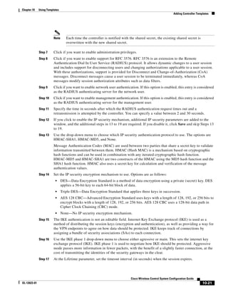 Chapter 10    Using Templates
                                                                                                               Adding Controller Templates




                         Note      Each time the controller is notified with the shared secret, the existing shared secret is
                                   overwritten with the new shared secret.

              Step 7     Click if you want to enable administration privileges.
              Step 8     Click if you want to enable support for RFC 3576. RFC 3576 is an extension to the Remote
                         Authentication Dial In User Service (RADIUS) protocol. It allows dynamic changes to a user session
                         and includes support for disconnecting users and changing authorizations applicable to a user session.
                         With these authorizations, support is provided for Disconnect and Change-of-Authorization (CoA)
                         messages. Disconnect messages cause a user session to be terminated immediately, whereas CoA
                         messages modify session authorization attributes such as data filters.
              Step 9     Click if you want to enable network user authentication. If this option is enabled, this entry is considered
                         as the RADIUS authenticating server for the network user.
              Step 10    Click if you want to enable management authentication. If this option is enabled, this entry is considered
                         as the RADIUS authenticating server for the management user.
              Step 11    Specify the time in seconds after which the RADIUS authentication request times out and a
                         retransmission is attempted by the controller. You can specify a value between 2 and 30 seconds.
              Step 12    If you click to enable the IP security mechanism, additional IP security parameters are added to the
                         window, and the additional steps in 13 to 19 are required. If you disable it, click Save and skip Steps 13
                         to 19.
              Step 13    Use the drop-down menu to choose which IP security authentication protocol to use. The options are
                         HMAC-SHA1, HMAC-MD5, and None.
                         Message Authentication Codes (MAC) are used between two parties that share a secret key to validate
                         information transmitted between them. HMAC (Hash MAC) is a mechanism based on cryptographic
                         hash functions and can be used in combination with any iterated cryptographic hash function.
                         HMAC-MD5 and HMAC-SHA1 are two constructs of the HMAC using the MD5 hash function and the
                         SHA1 hash function. HMAC also uses a secret key for calculation and verification of the message
                         authentication values.
              Step 14    Set the IP security encryption mechanism to use. Options are as follows:
                          •     DES—Data Encryption Standard is a method of data encryption using a private (secret) key. DES
                                applies a 56-bit key to each 64-bit block of data.
                          •     Triple DES—Data Encryption Standard that applies three keys in succession.
                          •     AES 128 CBC—Advanced Encryption Standard uses keys with a length of 128, 192, or 256 bits to
                                encrypt blocks with a length of 128, 192, or 256 bits. AES 128 CBC uses a 128-bit data path in
                                Cipher Clock Chaining (CBC) mode.
                          •     None—No IP security encryption mechanism.
              Step 15    The IKE authentication is not an editable field. Internet Key Exchange protocol (IKE) is used as a
                         method of distributing the session keys (encryption and authentication), as well as providing a way for
                         the VPN endpoints to agree on how data should be protected. IKE keeps track of connections by
                         assigning a bundle of security associations (SAs) to each connection.
              Step 16    Use the IKE phase 1 drop-down menu to choose either agressive or main. This sets the internet key
                         exchange protocol (IKE). IKE phase 1 is used to negotiate how IKE should be protected. Aggressive
                         mode passes more information in fewer packets, with the benefit of a slightly faster connection, at the
                         cost of transmitting the identities of the security gateways in the clear.
              Step 17    At the Lifetime parameter, set the timeout interval (in seconds) when the session expires.




                                                                              Cisco Wireless Control System Configuration Guide
OL-12623-01                                                                                                                          10-21
 