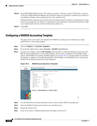 Chapter 10   Using Templates
  Adding Controller Templates




           Step 18     Set the IKE Diffie Hellman group. The options are group 1 (768 bits), group 2 (1024 bits), or group 5
                       (1536 bits). Diffie-Hellman techniques are used by two devices to generate a symmetric key where you
                       can publicly exchange values and generate the same symmetric key.
                       Although all three groups provide security from conventional attacks, Group 5 is considered more secure
                       because of its larger key size. However, computations involving Group 1 and Group 2 based keys might
                       occur slightly faster because of their smaller prime number size.
           Step 19     Click Save.




Configuring a RADIUS Accounting Template
                       This page allows you to add a new template for RADIUS accounting server information or make
                       modifications to an existing template.


           Step 1      Choose Configure > Controller Templates.
           Step 2      From the left sidebar menu, choose Security > RADIUS Acct Servers.
           Step 3      To add a new template, choose Add Template from the Select a command drop-down menu and click
                       GO. To make modifications to an existing template, click to select a template in the Template Name
                       column. The RADIUS Accounting Template appears (see Figure 10-13), and the number of controllers
                       the template is applied to automatically populates. The IP address of the RADIUS server and the port
                       number for the interface protocols are also displayed.

                       Figure 10-13        RADIUS Accounting Server Templates




           Step 4      Use the Shared Secret Format drop-down menu to choose either ASCII or hexadecimal.
           Step 5      Enter the RADIUS shared secret used by your specified server.
           Step 6      Retype the shared secret.
           Step 7      Click if you want to establish administrative privileges for the server.




            Cisco Wireless Control System Configuration Guide
10-22                                                                                                                OL-12623-01
 