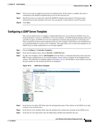 Chapter 10    Using Templates
                                                                                                              Adding Controller Templates




               Step 8     Click if you want to enable the network user authentication. If this option is enabled, this entry is
                          considered as the RADIUS authenticating server for the network user.
               Step 9     Specify the time in seconds after which the RADIUS authentication request will timeout and a
                          retransmission by the controller will occur. You can specify a value between 2 and 30 seconds.
               Step 10    Click Save.




Configuring a LDAP Server Template
                          This section explains how to configure a Lightweight Directory Access Protocol (LDAP) server as a
                          backend database, similar to a RADIUS or local user database. An LDAP backend database allows the
                          controller to query an LDAP server for the credentials (username and password) of a particular user.
                          These credentials are then used to authenticate the user. For example, local EAP may use an LDAP server
                          as its backend database to retrieve user credentials. This page allows you to add a new template for an
                          LDAP server or make modifications to an existing template.


               Step 1     Choose Configure > Controller Templates.
               Step 2     From the left sidebar menu, choose Security > LDAP Servers.
               Step 3     To add a new template, choose Add Template from the Select a command drop-down menu and click
                          GO. To make modifications to an existing template, click to select a template in the Template Name
                          column. The LDAP Server Template appears (see Figure 10-14). The IP address of the LDAP server and
                          the port number for the interface protocols are displayed.

                          Figure 10-14     LDAP Server Template




               Step 4     In the Server User Base DN field, enter the distinguished name of the subtree in the LDAP server that
                          contains a list of all the users.
               Step 5     In the Server User Attribute field, enter the attribute that contains the username in the LDAP server.
               Step 6     In the Server User Type field, enter the ObjectType attribute that identifies the user.


                                                                             Cisco Wireless Control System Configuration Guide
 OL-12623-01                                                                                                                        10-23
 
