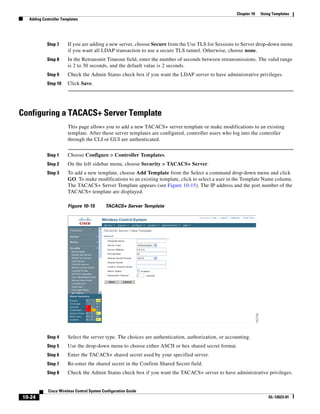 Chapter 10   Using Templates
  Adding Controller Templates




           Step 7      If you are adding a new server, choose Secure from the Use TLS for Sessions to Server drop-down menu
                       if you want all LDAP transaction to use a secure TLS tunnel. Otherwise, choose none.
           Step 8      In the Retransmit Timeout field, enter the number of seconds between retransmissions. The valid range
                       is 2 to 30 seconds, and the default value is 2 seconds.
           Step 9      Check the Admin Status check box if you want the LDAP server to have administrative privileges.
           Step 10     Click Save.




Configuring a TACACS+ Server Template
                       This page allows you to add a new TACACS+ server template or make modifications to an existing
                       template. After these server templates are configured, controller users who log into the controller
                       through the CLI or GUI are authenticated.


           Step 1      Choose Configure > Controller Templates.
           Step 2      On the left sidebar menu, choose Security > TACACS+ Server.
           Step 3      To add a new template, choose Add Template from the Select a command drop-down menu and click
                       GO. To make modifications to an existing template, click to select a user in the Template Name column.
                       The TACACS+ Server Template appears (see Figure 10-15). The IP address and the port number of the
                       TACACS+ template are displayed.

                       Figure 10-15        TACACS+ Server Template




           Step 4      Select the server type. The choices are authentication, authorization, or accounting.
           Step 5      Use the drop-down menu to choose either ASCII or hex shared secret format.
           Step 6      Enter the TACACS+ shared secret used by your specified server.
           Step 7      Re-enter the shared secret in the Confirm Shared Secret field.
           Step 8      Check the Admin Status check box if you want the TACACS+ server to have administrative privileges.


            Cisco Wireless Control System Configuration Guide
10-24                                                                                                                 OL-12623-01
 
