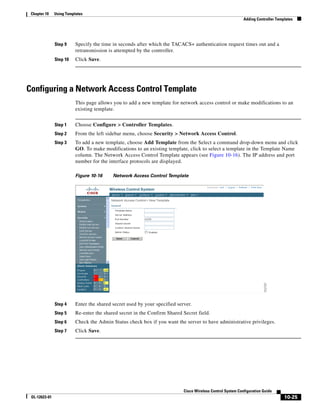 Chapter 10    Using Templates
                                                                                                             Adding Controller Templates




               Step 9     Specify the time in seconds after which the TACACS+ authentication request times out and a
                          retransmission is attempted by the controller.
               Step 10    Click Save.




Configuring a Network Access Control Template
                          This page allows you to add a new template for network access control or make modifications to an
                          existing template.


               Step 1     Choose Configure > Controller Templates.
               Step 2     From the left sidebar menu, choose Security > Network Access Control.
               Step 3     To add a new template, choose Add Template from the Select a command drop-down menu and click
                          GO. To make modifications to an existing template, click to select a template in the Template Name
                          column. The Network Access Control Template appears (see Figure 10-16). The IP address and port
                          number for the interface protocols are displayed.

                          Figure 10-16     Network Access Control Template




               Step 4     Enter the shared secret used by your specified server.
               Step 5     Re-enter the shared secret in the Confirm Shared Secret field.
               Step 6     Check the Admin Status check box if you want the server to have administrative privileges.
               Step 7     Click Save.




                                                                            Cisco Wireless Control System Configuration Guide
 OL-12623-01                                                                                                                       10-25
 