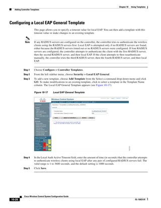 Chapter 10   Using Templates
  Adding Controller Templates




Configuring a Local EAP General Template
                       This page allows you to specify a timeout value for local EAP. You can then add a template with this
                       timeout value or make changes to an existing template.


             Note      If any RADIUS servers are configured on the controller, the controller tries to authenticate the wireless
                       clients using the RADIUS servers first. Local EAP is attempted only if no RADIUS servers are found,
                       either because the RADIUS servers timed out or no RADIUS servers were configured. If four RADIUS
                       servers are configured, the controller attempts to authenticate the client with the first RADIUS server,
                       then the second RADIUS server, and then local EAP. If the client attempts to then reauthenticate
                       manually, the controller tries the third RADIUS server, then the fourth RADIUS server, and then local
                       EAP.


           Step 1      Choose Configure > Controller Templates.
           Step 2      From the left sidebar menu, choose Security > Local EAP General.
           Step 3      To add a new template, choose Add Template from the Select a command drop-down menu and click
                       GO. To make modifications to an existing template, click to select a template in the Template Name
                       column. The Local EAP General Template appears (see Figure 10-17).

                       Figure 10-17        Local EAP General Template




           Step 4      In the Local Auth Active Timeout field, enter the amount of time (in seconds) that the controller attempts
                       to authenticate wireless clients using local EAP after any pair of configured RADIUS servers fail. The
                       valid range is 1 to 3600 seconds, and the default setting is 1000 seconds.
           Step 5      Click Save.




            Cisco Wireless Control System Configuration Guide
10-26                                                                                                                  OL-12623-01
 