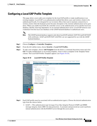Chapter 10    Using Templates
                                                                                                             Adding Controller Templates




Configuring a Local EAP Profile Template
                          This page allows you to add a new template for the local EAP profile or make modifications to an
                          existing template. Local EAP is an authentication method that allows users and wireless clients to be
                          authenticated locally. It is designed for use in remote offices that want to maintain connectivity to
                          wireless clients when the backend system becomes disrupted or the external authentication server goes
                          down. When you enable local EAP, the controller serves as the authentication server and the local user
                          database, thereby removing dependence on an external authentication server. Local EAP retrieves user
                          credentials from the local user database or the LDAP backend database to authenticate users.


                          Note      The LDAP backend database supports only these local EAP methods: EAP-TLS and EAP-FAST
                                    with certificates. LEAP and EAP-FAST with PACs are not supported for use with the LDAP
                                    backend database.


               Step 1     Choose Configure > Controller Templates.
               Step 2     From the left sidebar menu, choose Security > Local EAP Profiles.
               Step 3     To add a new template, choose Add Template from the Select a command drop-down menu and click
                          GO. To make modifications to an existing template, click to select a template in the Template Name
                          column. The Local EAP Profiles Template appears (see Figure 10-18).

                          Figure 10-18       Local EAP Profiles Template




               Step 4     Each EAP profile must be associated with an authentication type(s). Choose the desired authentication
                          type from the choices below:
                           •     LEAP — This authentication type leverages Cisco Key Integrity Protocol (CKIP) and MMH
                                 message integrity check (MIC) for data protection. A username and password are used to perform
                                 mutual authentication with the RADIUS server through the access point.




                                                                            Cisco Wireless Control System Configuration Guide
 OL-12623-01                                                                                                                       10-27
 