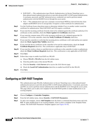 Chapter 10   Using Templates
  Adding Controller Templates




                        •    EAP-FAST — This authentication type (Flexile Authentication via Secure Tunneling) uses a
                             three-phased tunnel authentication process to provide advanced 802.1x EAP mutual authentication.
                             A username, password, and PAC (protected access credential) are used to perform mutual
                             authentication with the RADIUS server through the access point.
                        •    TLS — This authentication type uses a dynamic session-based WEP key derived from the client
                             adapter and RADIUS server to encrypt data. It requires a client certificate for authentication.
           Step 5      Use the Certificate Issues drop-down menu to determine whether Cisco or another vendor issued the
                       certificate for authentication. Only EAP-FAST and TLS require a certificate.
           Step 6      If you want the incoming certificate from the client to be validated against the certificate authority (CA)
                       certificates on the controller, check the Check Against CA Certificates check box.
           Step 7      If you want the common name (CN) in the incoming certificate to be validated against the CA
                       certificates’ CN on the controller, check the Verify Certificate CN Identity check box.
           Step 8      If you want the controller to verify that the incoming device certificate is still valid and has not expired,
                       check the Check Against Date Validity check box.
           Step 9      If you want the device certificate on the controller to be used for authentication, check the Local
                       Certificate Required check box. This certification is applicable only to EAP-FAST.
           Step 10     If you want the wireless clients to send their device certificates to the controller in order to authenticate,
                       check the Client Certificate Required check box. This certification is only applicable to EAP-FAST.
           Step 11     Click Save.
           Step 12     Follow these steps to enable local EAP on a WLAN:
                        a.   Choose WLAN > WLANs from the left sidebar menu.
                        b.   Click the profile name of the desired WLAN.
                        c.   Click the Security > AAA Servers tab to access the AAA Servers page.
                        d.   Check the Local EAP Authentication check box to enable local EAP for this WLAN.
           Step 13     Click Save.




Configuring an EAP-FAST Template
                       This authentication type (Flexible Authentication via Secure Tunneling) uses a three-phased tunnel
                       authentication process to provide advanced 802.1x EAP mutual authentication. A username, password,
                       and PAC are used to perform mutual authentication with the RADIUS server through the access point.
                       This page allows you to add a new template for the EAP-FAST profile or make modifications to an
                       existing template.


           Step 1      Choose Configure > Controller Templates.
           Step 2      From the left sidebar menu, choose Security > EAP-FAST Parameters.
           Step 3      To add a new template, choose Add Template from the Select a command drop-down menu and click
                       GO. To make modifications to an existing template, click to select a template in the Template Name
                       column. The EAP-FAST Parameters Template appears (see Figure 10-18).




            Cisco Wireless Control System Configuration Guide
10-28                                                                                                                     OL-12623-01
 
