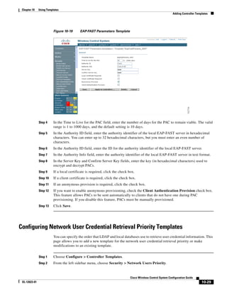 Chapter 10    Using Templates
                                                                                                                Adding Controller Templates




                          Figure 10-19      EAP-FAST Parameters Template




               Step 4     In the Time to Live for the PAC field, enter the number of days for the PAC to remain viable. The valid
                          range is 1 to 1000 days, and the default setting is 10 days.
               Step 5     In the Authority ID field, enter the authority identifier of the local EAP-FAST server in hexadecimal
                          characters. You can enter up to 32 hexadecimal characters, but you must enter an even number of
                          characters.
               Step 6     In the Authority ID field, enter the ID for the authority identifier of the local EAP-FAST server.
               Step 7     In the Authority Info field, enter the authority identifier of the local EAP-FAST server in text format.
               Step 8     In the Server Key and Confirm Server Key fields, enter the key (in hexadecimal characters) used to
                          encrypt and decrypt PACs.
               Step 9     If a local certificate is required, click the check box.
               Step 10    If a client certificate is required, click the check box.
               Step 11    If an anonymous provision is required, click the check box.
               Step 12    If you want to enable anonymous provisioning, check the Client Authentication Provision check box.
                          This feature allows PACs to be sent automatically to clients that do not have one during PAC
                          provisioning. If you disable this feature, PACs must be manually provisioned.
               Step 13    Click Save.




Configuring Network User Credential Retrieval Priority Templates
                          You can specify the order that LDAP and local databases use to retrieve user credential information. This
                          page allows you to add a new template for the network user credential retrieval priority or make
                          modifications to an existing template.


               Step 1     Choose Configure > Controller Templates.
               Step 2     From the left sidebar menu, choose Security > Network Users Priority.


                                                                               Cisco Wireless Control System Configuration Guide
 OL-12623-01                                                                                                                          10-29
 