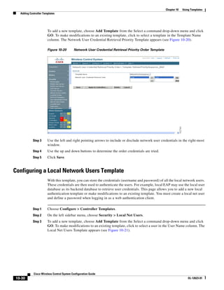 Chapter 10   Using Templates
  Adding Controller Templates




                       To add a new template, choose Add Template from the Select a command drop-down menu and click
                       GO. To make modifications to an existing template, click to select a template in the Template Name
                       column. The Network User Credential Retrieval Priority Template appears (see Figure 10-20).

                       Figure 10-20        Network User Credential Retrieval Priority Order Template




           Step 3      Use the left and right pointing arrows to include or disclude network user credentials in the right-most
                       window.
           Step 4      Use the up and down buttons to determine the order credentials are tried.
           Step 5      Click Save.


Configuring a Local Network Users Template
                       With this template, you can store the credentials (username and password) of all the local network users.
                       These credentials are then used to authenticate the users. For example, local EAP may use the local user
                       database as its backend database to retrieve user credentials. This page allows you to add a new local
                       authentication template or make modifications to an existing template. You must create a local net user
                       and define a password when logging in as a web authentication client.


           Step 1      Choose Configure > Controller Templates.
           Step 2      On the left sidebar menu, choose Security > Local Net Users.
           Step 3      To add a new template, choose Add Template from the Select a command drop-down menu and click
                       GO. To make modifications to an existing template, click to select a user in the User Name column. The
                       Local Net Users Template appears (see Figure 10-21).




            Cisco Wireless Control System Configuration Guide
10-30                                                                                                                   OL-12623-01
 