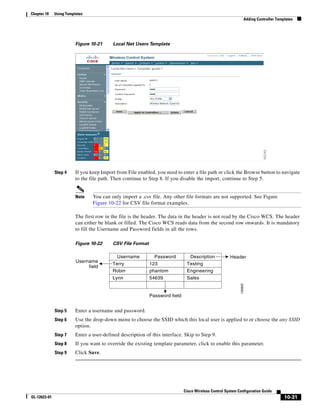 Chapter 10    Using Templates
                                                                                                                 Adding Controller Templates




                         Figure 10-21     Local Net Users Template




              Step 4     If you keep Import from File enabled, you need to enter a file path or click the Browse button to navigate
                         to the file path. Then continue to Step 8. If you disable the import, continue to Step 5.


                         Note    You can only import a .csv file. Any other file formats are not supported. See Figure
                                 Figure 10-22 for CSV file format examples.

                         The first row in the file is the header. The data in the header is not read by the Cisco WCS. The header
                         can either be blank or filled. The Cisco WCS reads data from the second row onwards. It is mandatory
                         to fill the Username and Password fields in all the rows.

                         Figure 10-22     CSV File Format

                                            Username          Password         Description            Header
                         Username
                                          Terry             123               Testing
                              field
                                          Robin             phantom           Engineering
                                          Lynn              54639             Sales
                                                                                                            135603




                                                            Password field


              Step 5     Enter a username and password.
              Step 6     Use the drop-down menu to choose the SSID which this local user is applied to or choose the any SSID
                         option.
              Step 7     Enter a user-defined description of this interface. Skip to Step 9.
              Step 8     If you want to override the existing template parameter, click to enable this parameter.
              Step 9     Click Save.




                                                                             Cisco Wireless Control System Configuration Guide
OL-12623-01                                                                                                                            10-31
 