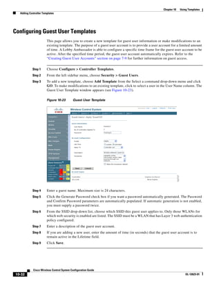 Chapter 10   Using Templates
  Adding Controller Templates




Configuring Guest User Templates
                       This page allows you to create a new template for guest user information or make modifications to an
                       existing template. The purpose of a guest user account is to provide a user account for a limited amount
                       of time. A Lobby Ambassador is able to configure a specific time frame for the guest user account to be
                       active. After the specified time period, the guest user account automatically expires. Refer to the
                       “Creating Guest User Accounts” section on page 7-9 for further information on guest access.


           Step 1      Choose Configure > Controller Templates.
           Step 2      From the left sidebar menu, choose Security > Guest Users.
           Step 3      To add a new template, choose Add Template from the Select a command drop-down menu and click
                       GO. To make modifications to an existing template, click to select a user in the User Name column. The
                       Guest User Template window appears (see Figure 10-23).

                       Figure 10-23        Guest User Template




           Step 4      Enter a guest name. Maximum size is 24 characters.
           Step 5      Click the Generate Password check box if you want a password automatically generated. The Password
                       and Confirm Password parameters are automatically populated. If automatic generation is not enabled,
                       you must supply a password twice.
           Step 6      From the SSID drop-down list, choose which SSID this guest user applies to. Only those WLANs for
                       which web security is enabled are listed. The SSID must be a WLAN that has Layer 3 web authentication
                       policy configured.
           Step 7      Enter a description of the guest user account.
           Step 8      If you are adding a new user, enter the amount of time (in seconds) that the guest user account is to
                       remain active in the Lifetime field.
           Step 9      Click Save.




            Cisco Wireless Control System Configuration Guide
10-32                                                                                                                 OL-12623-01
 