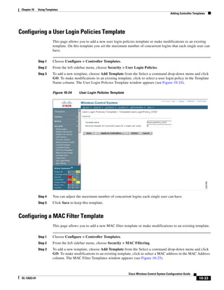 Chapter 10    Using Templates
                                                                                                            Adding Controller Templates




Configuring a User Login Policies Template
                          This page allows you to add a new user login policies template or make modifications to an existing
                          template. On this template you set the maximum number of concurrent logins that each single user can
                          have.


               Step 1     Choose Configure > Controller Templates.
               Step 2     From the left sidebar menu, choose Security > User Login Policies.
               Step 3     To add a new template, choose Add Template from the Select a command drop-down menu and click
                          GO. To make modifications to an existing template, click to select a user login policy in the Template
                          Name column. The User Login Policies Template window appears (see Figure 10-24).

                          Figure 10-24     User Login Policies Template




               Step 4     You can adjust the maximum number of concurrent logins each single user can have.
               Step 5     Click Save to keep this template.


Configuring a MAC Filter Template
                          This page allows you to add a new MAC filter template or make modifications to an existing template.


               Step 1     Choose Configure > Controller Templates.
               Step 2     From the left sidebar menu, choose Security > MAC Filtering.
               Step 3     To add a new template, choose Add Template from the Select a command drop-down menu and click
                          GO. To make modifications to an existing template, click to select a MAC address in the MAC Address
                          column. The MAC Filter Templates window appears (see Figure 10-25).



                                                                           Cisco Wireless Control System Configuration Guide
 OL-12623-01                                                                                                                      10-33
 