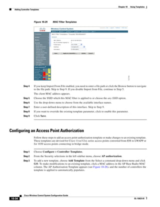 Chapter 10   Using Templates
  Adding Controller Templates




                       Figure 10-25        MAC Filter Templates




           Step 4      If you keep Import From File enabled, you need to enter a file path or click the Browse button to navigate
                       to the file path. Skip to Step 9. If you disable Import from File, continue to Step 5.
                       The client MAC address appears.
           Step 5      Choose the SSID which this MAC filter is applied to or choose the any SSID option.
           Step 6      Use the drop-down menu to choose from the available interface names.
           Step 7      Enter a user-defined description of this interface. Skip to Step 9.
           Step 8      If you want to override the existing template parameter, click to enable this parameter.
           Step 9      Click Save.




Configuring an Access Point Authorization
                       Follow these steps to add an access point authorization template or make changes to an existing template.
                       These templates are devised for Cisco 11xx/12xx series access points converted from IOS to LWAPP or
                       for 1030 access points connecting in bridge mode.


           Step 1      Choose Configure > Controller Templates.
           Step 2      From the Security selections in the left sidebar menu, choose AP authorization.
           Step 3      To add a new template, choose Add Template from the Select a command drop-down menu and click
                       GO. To make modifications to an existing template, click a MAC address in the AP Base Radio MAC
                       column. The AP Authorization Template appears (see Figure 10-26), and the number of controllers the
                       template is applied to automatically populates.




            Cisco Wireless Control System Configuration Guide
10-34                                                                                                                  OL-12623-01
 