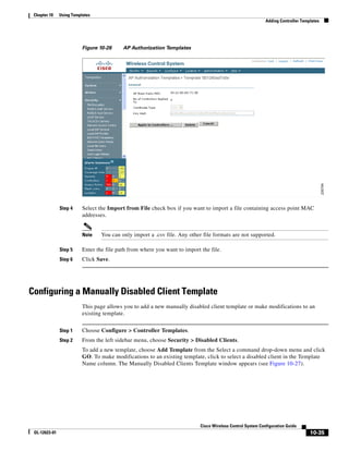 Chapter 10    Using Templates
                                                                                                             Adding Controller Templates




                          Figure 10-26     AP Authorization Templates




               Step 4     Select the Import from File check box if you want to import a file containing access point MAC
                          addresses.


                          Note    You can only import a .csv file. Any other file formats are not supported.

               Step 5     Enter the file path from where you want to import the file.
               Step 6     Click Save.




Configuring a Manually Disabled Client Template
                          This page allows you to add a new manually disabled client template or make modifications to an
                          existing template.


               Step 1     Choose Configure > Controller Templates.
               Step 2     From the left sidebar menu, choose Security > Disabled Clients.
                          To add a new template, choose Add Template from the Select a command drop-down menu and click
                          GO. To make modifications to an existing template, click to select a disabled client in the Template
                          Name column. The Manually Disabled Clients Template window appears (see Figure 10-27).




                                                                            Cisco Wireless Control System Configuration Guide
 OL-12623-01                                                                                                                       10-35
 