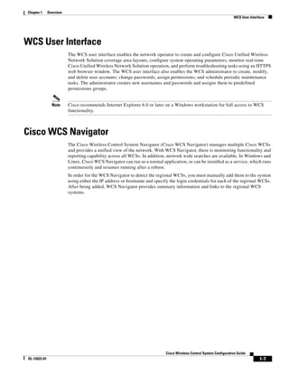 Chapter 1     Overview
                                                                                                                    WCS User Interface




WCS User Interface
                         The WCS user interface enables the network operator to create and configure Cisco Unified Wireless
                         Network Solution coverage area layouts, configure system operating parameters, monitor real-time
                         Cisco Unified Wireless Network Solution operation, and perform troubleshooting tasks using an HTTPS
                         web browser window. The WCS user interface also enables the WCS administrator to create, modify,
                         and delete user accounts; change passwords; assign permissions; and schedule periodic maintenance
                         tasks. The administrator creates new usernames and passwords and assigns them to predefined
                         permissions groups.


                Note     Cisco recommends Internet Explorer 6.0 or later on a Windows workstation for full access to WCS
                         functionality.



Cisco WCS Navigator
                         The Cisco Wireless Control System Navigator (Cisco WCS Navigator) manages multiple Cisco WCSs
                         and provides a unified view of the network. With WCS Navigator, there is monitoring functionality and
                         reporting capability across all WCSs. In addition, network wide searches are available. In Windows and
                         Linux, Cisco WCS Navigator can run as a normal application, or can be installed as a service, which runs
                         continuously and resumes running after a reboot.
                         In order for the WCS Navigator to detect the regional WCSs, you must manually add them to the system
                         using either the IP address or hostname and specify the login credentials for each of the regional WCSs.
                         After being added, WCS Navigator provides summary information and links to the regional WCS
                         systems.




                                                                           Cisco Wireless Control System Configuration Guide
OL-12623-01                                                                                                                        1-7
 
