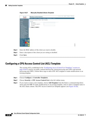 Chapter 10   Using Templates
  Adding Controller Templates




                       Figure 10-27        Manually Disabled Clients Template




           Step 3      Enter the MAC address of the client you want to disable.
           Step 4      Enter a description of the client you are setting to disabled.
           Step 5      Click Save.




Configuring a CPU Access Control List (ACL) Template
                       The existing ACLs established in the “Configuring Access Control List Templates” section on
                       page 10-46 is used to set traffic controls between the central processing unit (CPU) and network
                       processing unit (NPU). Follow these steps to add a CPU ACL template or make modifications to an
                       existing template.


           Step 1      Choose Configure > Controller Templates.
           Step 2      Choose Security > CPU Access Control List in the left sidebar menu.
           Step 3      If you want to create a new template, choose Add Template from the Select a command drop-down
                       menu and click GO. To make modifications to an existing template, click to select a template name in
                       the ACL Name column. The CPU Access Control List Template appears (see Figure 10-28).




            Cisco Wireless Control System Configuration Guide
10-36                                                                                                              OL-12623-01
 