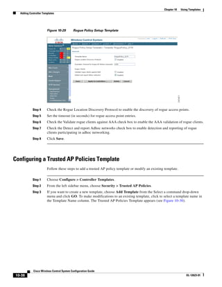 Chapter 10   Using Templates
  Adding Controller Templates




                       Figure 10-29        Rogue Policy Setup Template




           Step 4      Check the Rogue Location Discovery Protocol to enable the discovery of rogue access points.
           Step 5      Set the timeout (in seconds) for rogue access point entries.
           Step 6      Check the Validate rogue clients against AAA check box to enable the AAA validation of rogue clients.
           Step 7      Check the Detect and report Adhoc networks check box to enable detection and reporting of rogue
                       clients participating in adhoc networking.
           Step 8      Click Save.




Configuring a Trusted AP Policies Template
                       Follow these steps to add a trusted AP policy template or modify an existing template.


           Step 1      Choose Configure > Controller Templates.
           Step 2      From the left sidebar menu, choose Security > Trusted AP Policies.
           Step 3      If you want to create a new template, choose Add Template from the Select a command drop-down
                       menu and click GO. To make modifications to an existing template, click to select a template name in
                       the Template Name column. The Trusted AP Policies Template appears (see Figure 10-30).




            Cisco Wireless Control System Configuration Guide
10-38                                                                                                               OL-12623-01
 