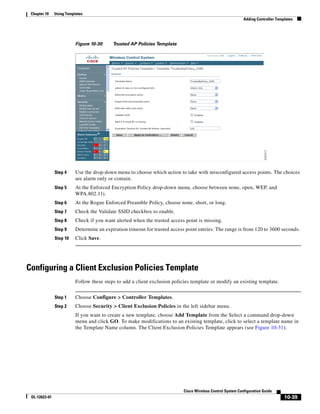 Chapter 10    Using Templates
                                                                                                             Adding Controller Templates




                          Figure 10-30     Trusted AP Policies Template




               Step 4     Use the drop-down menu to choose which action to take with misconfigured access points. The choices
                          are alarm only or contain.
               Step 5     At the Enforced Encryption Policy drop-down menu, choose between none, open, WEP, and
                          WPA.802.11i.
               Step 6     At the Rogue Enforced Preamble Policy, choose none, short, or long.
               Step 7     Check the Validate SSID checkbox to enable.
               Step 8     Check if you want alerted when the trusted access point is missing.
               Step 9     Determine an expiration timeout for trusted access point entries. The range is from 120 to 3600 seconds.
               Step 10    Click Save.




Configuring a Client Exclusion Policies Template
                          Follow these steps to add a client exclusion policies template or modify an existing template.


               Step 1     Choose Configure > Controller Templates.
               Step 2     Choose Security > Client Exclusion Policies in the left sidebar menu.
                          If you want to create a new template, choose Add Template from the Select a command drop-down
                          menu and click GO. To make modifications to an existing template, click to select a template name in
                          the Template Name column. The Client Exclusion Policies Template appears (see Figure 10-31).




                                                                            Cisco Wireless Control System Configuration Guide
 OL-12623-01                                                                                                                       10-39
 