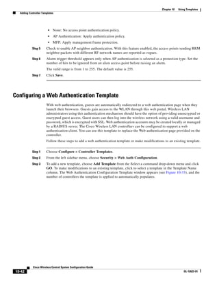 Chapter 10   Using Templates
  Adding Controller Templates




                        •   None: No access point authentication policy.
                        •   AP Authentication: Apply authentication policy.
                        •   MFP: Apply management frame protection.
           Step 5      Check to enable AP neighbor authentication. With this feature enabled, the access points sending RRM
                       neighbor packets with different RF network names are reported as rogues.
           Step 6      Alarm trigger threshold appears only when AP authentication is selected as a protection type. Set the
                       number of hits to be ignored from an alien access point before raising an alarm.
                       The valid range is from 1 to 255. The default value is 255.
           Step 7      Click Save.




Configuring a Web Authentication Template
                       With web authentication, guests are automatically redirected to a web authentication page when they
                       launch their browsers. Guests gain access to the WLAN through this web portal. Wireless LAN
                       administrators using this authentication mechanism should have the option of providing unencrypted or
                       encrypted guest access. Guest users can then log into the wireless network using a valid username and
                       password, which is encrypted with SSL. Web authentication accounts may be created locally or managed
                       by a RADIUS server. The Cisco Wireless LAN controllers can be configured to support a web
                       authentication client. You can use this template to replace the Web authentication page provided on the
                       controller.
                       Follow these steps to add a web authentication template or make modifications to an existing template.


           Step 1      Choose Configure > Controller Templates.
           Step 2      From the left sidebar menu, choose Security > Web Auth Configuration.
           Step 3      To add a new template, choose Add Template from the Select a command drop-down menu and click
                       GO. To make modifications to an existing template, click to select a template in the Template Name
                       column. The Web Authentication Configuration Template window appears (see Figure 10-33), and the
                       number of controllers the template is applied to automatically populates.




            Cisco Wireless Control System Configuration Guide
10-42                                                                                                                OL-12623-01
 