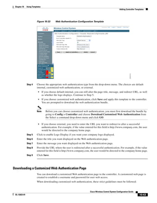 Chapter 10    Using Templates
                                                                                                                Adding Controller Templates




                          Figure 10-33        Web Authentication Configuration Template




               Step 4     Choose the appropriate web authentication type from the drop-down menu. The choices are default
                          internal, customized web authentication, or external.
                           •     If you choose default internal, you can still alter the page title, message, and redirect URL, as well
                                 as whether the logo displays. Continue to Step 5.
                           •     If you choose customized web authentication, click Save and apply this template to the controller.
                                 You are prompted to download the web authentication bundle.


                          Note      Before you can choose customized web authentication, you must first download the bundle by
                                    going to Config > Controller and choose Download Customized Web Authentication from
                                    the Select a command drop-down menu and click GO.

                           •     If you choose external, you need to enter the URL you want to redirect to after a successful
                                 authentication. For example, if the value entered for this field is http://www.company.com, the user
                                 would be directed to the company home page.
               Step 5     Click to enable Logo Display if you want your company logo displayed.
               Step 6     Enter the title you want displayed on the Web authentication page.
               Step 7     Enter the message you want displayed on the Web authentication page.
               Step 8     Provide the URL where the user is redirected after a successful authentication. For example, if the value
                          entered for this field is http://www.company.com, the user would be directed to the company home page.
               Step 9     Click Save.




Downloading a Customized Web Authentication Page
                          You can download a customized Web authentication page to the controller. A customized web page is
                          created to establish a username and password for user web access.
                          When downloading customized web authentication, these strict guidelines must be followed:


                                                                               Cisco Wireless Control System Configuration Guide
 OL-12623-01                                                                                                                          10-43
 