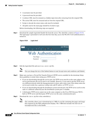 Chapter 10   Using Templates
  Adding Controller Templates




                        •     A username must be provided.
                        •     A password must be provided.
                        •     A redirect URL must be retained as a hidden input item after extracting from the original URL.
                        •     The action URL must be extracted and set from the original URL.
                        •     Scripts to decode the return status code must be included.
                        •     All paths used in the main page should be of relative type.
                       Before downloading, the following steps are required:


           Step 1      Download the sample login.html bundle file from the server. The .html file is shown in Figure 10-34.
                       The login page is presented to web users the first time they access the WLAN if web authentication is
                       turned on.

                       Figure 10-34        Login.html




           Step 2      Edit the login.html file and save it as a .tar or .zip file.


                       Note      You can change the text of the Submit button to read Accept terms and conditions and Submit.

           Step 3      Make sure you have a Trivial File Transfer Protocol (TFTP) server available for the download. Keep
                       these guidelines in mind when setting up a TFTP server:
                        •     If you are downloading through the service port, the TFTP server must be on the same subnet as the
                              service port because the service port is not routable. However, if you want to put the TFTP server
                              on a different network while the management port is down, add a static route if the subnet where the
                              service port resides has a gateway (config route add IP address of TFTP server).
                        •     If you are downloading through the distribution system network port, the TFTP server can be on the
                              same or a different subnet because the distribution system port is routable.
                        •     A third-party TFTP server cannot run on the same computer as the Cisco WCS because WCS’s
                              built-in TFTP server and third-party TFTP server use the same communication port.
           Step 4      Download the .tar or .zip file to the controller(s).


                       Note      The controller allows you to download up to 1 MB of a tar file containing the pages and image
                                 files required for the Web authentication display. The 1 MB limit includes the total size of
                                 uncompressed files in the bundle.




            Cisco Wireless Control System Configuration Guide
10-44                                                                                                                    OL-12623-01
 