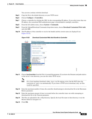 Chapter 10    Using Templates
                                                                                                              Adding Controller Templates




                         You can now continue with the download.
              Step 5     Copy the file to the default directory on your TFTP server.
              Step 6     Choose Configure > Controllers.
              Step 7     Choose a controller by clicking the URL for the corresponding IP address. If you select more than one
                         IP address, the customized Web authentication page is downloaded to multiple controllers.
              Step 8     From the left sidebar menu, choose System > Commands.
              Step 9     From the Upload/Download Commands drop-down menu, choose Download Customized Web Auth
                         and click GO.
              Step 10    The IP address of the controller to receive the bundle and the current status are displayed (see
                         Figure 10-35).

                         Figure 10-35      Download Customized Web Auth Bundle to Controller




              Step 11    Choose local machine from the File is Located On parameter. If you know the filename and path relative
                         to the server’s root directory, you can also select TFTP server.


                         Note    For a local machine download, either .zip or .tar file options exists, but the WCS does the
                                 conversion of .zip to .tar automatically. If you chose a TFTP server download, only .tar files
                                 would be specified.

              Step 12    Enter the maximum number of times the controller should attempt to download the file in the Maximum
                         Retries parameter.
              Step 13    Enter the maximum amount of time in seconds before the controller times out while attempting to
                         download the file in the Timeout parameter.
              Step 14    The files are uploaded to the c:tftp directory. Specify the local file name in that directory or use the
                         Browse button to navigate to it.
              Step 15    Click OK.




                                                                             Cisco Wireless Control System Configuration Guide
OL-12623-01                                                                                                                         10-45
 