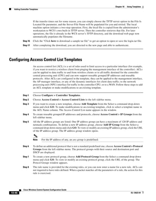 Chapter 10   Using Templates
  Adding Controller Templates




                       If the transfer times out for some reason, you can simply choose the TFTP server option in the File Is
                       Located On parameter, and the Server File Name will be populated for you and retried. The local
                       machine option initiates a two-step operation. First, the local file is copied from the administrator’s
                       workstation to WCS’s own built-in TFTP server. Then the controller retrieves that file. For later
                       operations, the file is already in the WCS server’s TFTP directory, and the download web page now
                       automatically populates the filename.
           Step 16     Click the “Click here to download a sample tar file” to get an option to open or save the login.tar file.
           Step 17     After completing the download, you are directed to the new page and able to authenticate.




Configuring Access Control List Templates
                       An access control list (ACL) is a set of rules used to limit access to a particular interface (for example,
                       if you want to restrict a wireless client from pinging the management interface of the controller). ACLs
                       can be applied to data traffic to and from wireless clients or to all traffic destined for the controller
                       central processing unit (CPU) and can now support reusable grouped IP addresses and reusable
                       protocols. After ACLs are configured in the template, they can be applied to the management interface,
                       the AP-manager interface, or any of the dynamic interfaces for client data traffic; to the network
                       processing unit (NPU) interface for traffic to the controller CPU; or to a WAN. Follow these steps to add
                       an ACL template or make modifications to an existing template.


           Step 1      Choose Configure > Controller Templates.
           Step 2      Choose Access Control > Access Control Lists in the left sidebar menu.
           Step 3      If you want to create a new template, choose Add Template from the Select a command drop-down
                       menu and click GO. To make modifications to an existing template, click to select a template name in
                       the ACL Name column. The Access Control List name appears in the window.
           Step 4      To create reusable grouped IP addresses and protocols, choose Access Control > IP Groups from the
                       left sidebar menu.
           Step 5      All the IP address groups are listed. One IP address group can have a maximum of 128 IP address and
                       netmask combinations. To define a new IP address group, choose Add IP Group from the Select a
                       command drop-down menu and click GO. To view or modify an existing IP address group, click the URL
                       of the IP address group. The IP address group window opens.


                       Note     For the IP address of any, an any group is predefined.

           Step 6      To define an additional protocol that is not a standard predefined one, choose Access Control > Protocol
                       Groups from the left sidebar menu. The protocol groups with their source and destination port and
                       DSCP are displayed.
           Step 7      To create a new protocol group, choose Add Protocol Group from the Select a command drop-down
                       menu and click GO. To view or modify an existing protocol group, click the URL of the group. The
                       Protcol Groups window appears.
           Step 8      The rule name is provided for the existing rules, or you can now enter a name for a new rule. ACLs are
                       not required to have rules defined. When a packet matches all the parameters of a rule, the action for this
                       rule is exercised.




            Cisco Wireless Control System Configuration Guide
10-46                                                                                                                   OL-12623-01
 