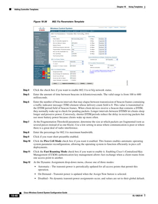 Chapter 10   Using Templates
  Adding Controller Templates




                       Figure 10-36        802.11a Parameters Template




           Step 4      Click the check box if you want to enable 802.11a or b/g network status.
           Step 5      Enter the amount of time between beacons in kilomicroseconds. The valid range is from 100 to 600
                       milliseconds.
           Step 6      Enter the number of beacon intervals that may elapse between transmission of beacon frames containing
                       a traffic indicator message (TIM) element whose delivery count field is 0. This value is transmitted in
                       the DTIM period field of beacon frames. When client devices receive a beacon that contains a DTIM,
                       they normally wake up to check for pending packets. Longer intervals between DTIMS let clients sleep
                       longer and preserve power. Conversely, shorter DTIM periods reduce the delay in receiving packets but
                       use more battery power because clients wake up more often.
           Step 7      At the Fragmentation Threshold parameter, determine the size at which packets are fragmented (sent as
                       several pieces instead of as one block). Use a low setting in areas where communication is poor or where
                       there is a great deal of radio interference.
           Step 8      Enter the percentage for 802.11e maximum bandwidth.
           Step 9      Click if you want short preamble enabled.
           Step 10     Click the Pico Cell Mode check box if you want it enabled. This feature enables automatic operating
                       system parameter reconfiguration, allowing the operating system to function efficiently in pico cell
                       deployments.
           Step 11     Click the Fast Roaming Mode check box if you want to enable it. Enabling Cisco’s Centralized Key
                       Management (CCKM) authentication key management allows fast exchange when a client roams from
                       one access point to another.
           Step 12     At the Dynamic Assignment drop-down menu, choose one of three modes:
                        •   Automatic - The transmit power is periodically updated for all access points that permit this
                            operation.
                        •   On Demand - Transmit power is updated when the Assign Now button is selected.
                        •   Disabled - No dynamic transmit power assignments occur, and values are set to their global default.




            Cisco Wireless Control System Configuration Guide
10-48                                                                                                                 OL-12623-01
 