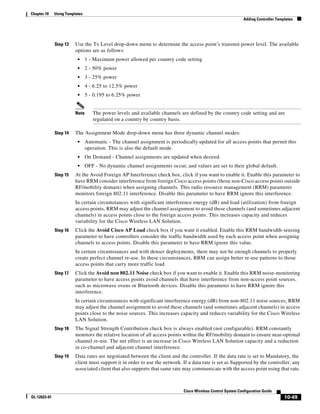 Chapter 10    Using Templates
                                                                                                              Adding Controller Templates




              Step 13    Use the Tx Level drop-down menu to determine the access point’s transmit power level. The available
                         options are as follows:
                          •     1 - Maximum power allowed per country code setting
                          •     2 - 50% power
                          •     3 - 25% power
                          •     4 - 6.25 to 12.5% power
                          •     5 - 0.195 to 6.25% power


                         Note      The power levels and available channels are defined by the country code setting and are
                                   regulated on a country by country basis.

              Step 14    The Assignment Mode drop-down menu has three dynamic channel modes:
                          •     Automatic - The channel assignment is periodically updated for all access points that permit this
                                operation. This is also the default mode.
                          •     On Demand - Channel assignments are updated when desired.
                          •     OFF - No dynamic channel assignments occur, and values are set to their global default.
              Step 15    At the Avoid Foreign AP Interference check box, click if you want to enable it. Enable this parameter to
                         have RRM consider interference from foreign Cisco access points (those non-Cisco access points outside
                         RF/mobility domain) when assigning channels. This radio resource management (RRM) parameter
                         monitors foreign 802.11 interference. Disable this parameter to have RRM ignore this interference.
                         In certain circumstances with significant interference energy (dB) and load (utilization) from foreign
                         access points, RRM may adjust the channel assignment to avoid these channels (and sometimes adjacent
                         channels) in access points close to the foreign access points. This increases capacity and reduces
                         variability for the Cisco Wireless LAN Solution.
              Step 16    Click the Avoid Cisco AP Load check box if you want it enabled. Enable this RRM bandwidth-sensing
                         parameter to have controllers consider the traffic bandwidth used by each access point when assigning
                         channels to access points. Disable this parameter to have RRM ignore this value.
                         In certain circumstances and with denser deployments, there may not be enough channels to properly
                         create perfect channel re-use. In these circumstances, RRM can assign better re-use patterns to those
                         access points that carry more traffic load.
              Step 17    Click the Avoid non 802.11 Noise check box if you want to enable it. Enable this RRM noise-monitoring
                         parameter to have access points avoid channels that have interference from non-access point sources,
                         such as microwave ovens or Bluetooth devices. Disable this parameter to have RRM ignore this
                         interference.
                         In certain circumstances with significant interference energy (dB) from non-802.11 noise sources, RRM
                         may adjust the channel assignment to avoid these channels (and sometimes adjacent channels) in access
                         points close to the noise sources. This increases capacity and reduces variability for the Cisco Wireless
                         LAN Solution.
              Step 18    The Signal Strength Contribution check box is always enabled (not configurable). RRM constantly
                         monitors the relative location of all access points within the RF/mobility domain to ensure near-optimal
                         channel re-use. The net effect is an increase in Cisco Wireless LAN Solution capacity and a reduction
                         in co-channel and adjacent channel interference.
              Step 19    Data rates are negotiated between the client and the controller. If the data rate is set to Mandatory, the
                         client must support it in order to use the network. If a data rate is set as Supported by the controller, any
                         associated client that also supports that same rate may communicate with the access point using that rate.



                                                                             Cisco Wireless Control System Configuration Guide
OL-12623-01                                                                                                                         10-49
 