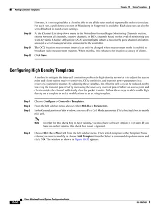 Chapter 10   Using Templates
  Adding Controller Templates




                       However, it is not required that a client be able to use all the rates marked supported in order to associate.
                       For each rate, a pull-down selection of Mandatory or Supported is available. Each data rate can also be
                       set to Disabled to match client settings.
           Step 20     At the Channel List drop-down menu in the Noise/Interference/Rogue Monitoring Channels section,
                       choose between all channels, country channels, or DCA channels based on the level of monitoring you
                       want. Dynamic Channel Allocation (DCA) automatically selects a reasonably good channel allocation
                       amongst a set of managed devices connected to the controller.
           Step 21     The CCX location measurement interval can only be changed when measurement mode is enabled to
                       broadcast radio measurement requests. When enabled, this enhances the location accuracy of clients.
           Step 22     Click Save.




Configuring High Density Templates
                       A method to mitigate the inter-cell contention problem in high-density networks is to adjust the access
                       point and client station receiver sensitivity, CCA sensitivity, and transmit power parameters in a
                       relatively cooperative manner. By adjusting these variables, the effective cell size can be reduced, not by
                       lowering the transmit power but by increasing the necessary received power before an access point and
                       client consider the channel sufficiently clear for packet transfer. Follow these steps to add a enable high
                       density on a template or make modifications to an existing template.


           Step 1      Choose Configure > Controller Templates.
           Step 2      From the left sidebar menu, choose either 802.11a > Parameters.
           Step 3      In the General portion of this window, you see a Pico Cell Mode parameter. Click the check box to enable
                       pico cell.


                       Note     In order for this check box to have validity, you must have software version 4.1 or later. If you
                                have an earlier version, this check box value is ignored.

           Step 4      Choose 802.11a > Pico Cell from the left sidebar menu. Click which template in the Template Name
                       column you want to modify or choose Add Template from the Select a command drop-down menu and
                       click GO. The window as shown in Figure 10-37 appears.




            Cisco Wireless Control System Configuration Guide
10-50                                                                                                                     OL-12623-01
 