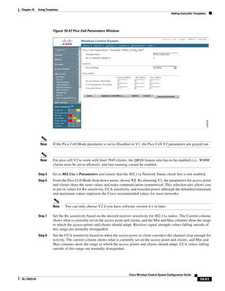Chapter 10    Using Templates
                                                                                                           Adding Controller Templates




                         Figure 10-37 Pico Cell Parameters Window




               Note      If the Pico Cell Mode parameter is set to Disabled or V1, the Pico Cell V2 parameters are grayed out.



               Note      For pico cell V2 to work with Intel 3945 clients, the QBSS feature also has to be enabled (i.e., WMM
                         clients must be set to allowed), and fast roaming cannot be enabled.

              Step 5     Go to 802.11a > Parameters and ensure that the 802.11a Network Status check box is not enabled.
              Step 6     From the Pico Cell Mode drop-down menu, choose V2. By choosing V2, the parameters for access point
                         and clients share the same values and make communication symmetrical. This selection also allows you
                         to put in values for Rx sensitivity, CCA sensitivity, and transmit power although the defaulted minimum
                         and maximum values represent the Cisco recommended values for most networks.


                         Note    You can only choose V2 if you have software version 4.1 or later.

              Step 7     Set the Rx sensitivity based on the desired receiver sensitivity for 802.11a radios. The Current column
                         shows what is currently set on the access point and clients, and the Min and Max columns show the range
                         to which the access points and clients should adapt. Receiver signal strength values falling outside of
                         this range are normally disregarded.
              Step 8     Set the CCA sensitivity based on when the access point or client considers the channel clear enough for
                         activity. The current column shows what is currently set on the access point and clients, and Min and
                         Max columns show the range to which the access points and clients should adapt. CCA values falling
                         outside of this range are normally disregarded.




                                                                          Cisco Wireless Control System Configuration Guide
OL-12623-01                                                                                                                      10-51
 