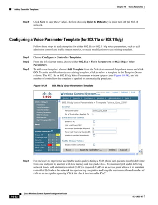 Chapter 10   Using Templates
   Adding Controller Templates




            Step 9      Click Save to save these values. Before choosing Reset to Defaults you must turn off the 802.11
                        network.




Configuring a Voice Parameter Template (for 802.11a or 802.11b/g)
                        Follow these steps to add a template for either 802.11a or 802.11b/g voice parameters, such as call
                        admission control and traffic stream metrics, or make modifications to an existing template.


            Step 1      Choose Configure > Controller Templates.
            Step 2      From the left sidebar menu, choose either 802.11a > Voice Parameters or 802.11b/g > Voice
                        Parameters.
            Step 3      To add a new template, choose Add Template from the Select a command drop-down menu and click
                        GO. To make modifications to an existing template, click to select a template in the Template Name
                        column. The 802.11a or 802.11b/g Voice Parameters window appears (see Figure 10-38), and the
                        number of controllers the template is applied to automatically populates.

                        Figure 10-38        802.11b/g Voice Parameters Template




            Step 4      For end users to experience acceptable audio quality during a VoIP phone call, packets must be delivered
                        from one endpoint to another with low latency and low packet loss. To maintain QoS under differing
                        network loads, call admission control (CAC) is required. CAC on an access point allows it to maintain
                        controlled QoS when the network is experiencing congestion and keep the maximum allowed number of
                        calls to an acceptable quantity. Click the check box to enable CAC.




             Cisco Wireless Control System Configuration Guide
 10-52                                                                                                                 OL-12623-01
 