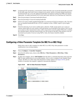 Chapter 10    Using Templates
                                                                                                             Adding Controller Templates




               Step 5     Load-based CAC incorporates a measurement scheme that takes into account the bandwidth consumed
                          by all traffic types from itself, from co-channel access points, and by co-located channel interference.
                          Load-based CAC also covers the additional bandwidth consumption resulting from PHY and channel
                          impairment. To enable load-based CAC for this radio band, check the Use Load-based AC check box.
               Step 6     Enter the percentage of maximum bandwidth allowed.
               Step 7     Enter the percentage of reserved roaming bandwidth.
               Step 8     Click if you want to enable expedited bandwidth as an extension of CAC for emergency calls. You must
                          have an expedited bandwidth IE that is CCXv5 compliant so that a TSPEC request is given higher
                          priority.
               Step 9     Click the check box if you want to enable metric collection. Traffic stream metrics are a series of
                          statistics about VoIP over your wireless LAN and informs you of the QoS of the wireless LAN. For the
                          access point to collect measurement values, traffic stream metrics must be enabled. When this is enabled,
                          the controller begins collecting statistical data every 90 seconds for the 802.11b/g interfaces from all
                          associated access points. If you are using VoIP or video, this feature should be enabled.
               Step 10    Click Save.




Configuring a Video Parameter Template (for 802.11a or 802.11b/g)
                          Follow these steps to add a template for either 802.11a or 802.11b/g video parameters or make
                          modifications to an existing template.


               Step 1     Choose Configure > Controller Templates.
               Step 2     From the left sidebar menu, choose either 802.11a > Video Parameters or 802.11b/g > Video
                          Parameters.
               Step 3     To add a new template, choose Add Template from the Select a command drop-down menu and click
                          GO. To make modifications to an existing template, click to select a template in the Template Name
                          column. The 802.11a or 802.11b/g Video Parameters window appears (see Figure 10-39), and the
                          number of controllers the template is applied to automatically populates.

                          Figure 10-39     802.11a Video Parameters Template




                                                                            Cisco Wireless Control System Configuration Guide
 OL-12623-01                                                                                                                       10-53
 