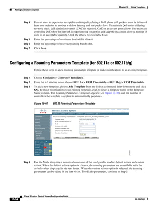 Chapter 10   Using Templates
   Adding Controller Templates




            Step 4      For end users to experience acceptable audio quality during a VoIP phone call, packets must be delivered
                        from one endpoint to another with low latency and low packet loss. To maintain QoS under differing
                        network loads, call admission control (CAC) is required. CAC on an access point allows it to maintain
                        controlled QoS when the network is experiencing congestion and keep the maximum allowed number of
                        calls to an acceptable quantity. Click the check box to enable CAC.
            Step 5      Enter the percentage of maximum bandwidth allowed.
            Step 6      Enter the percentage of reserved roaming bandwidth.
            Step 7      Click Save.




Configuring a Roaming Parameters Template (for 802.11a or 802.11b/g)
                        Follow these steps to add a roaming parameters template or make modifications to an existing template.


            Step 1      Choose Configure > Controller Templates.
            Step 2      From the left sidebar menu, choose 802.11a > RRM Thresholds or 802.11b/g > RRM Thresholds.
            Step 3      To add a new template, choose Add Template from the Select a command drop-down menu and click
                        GO. To make modifications to an existing template, click to select a template name in the Template
                        Name column. The Roaming Parameters Template appears (see Figure 10-40), and the number of
                        controllers the template is applied to automatically populates.

                        Figure 10-40        802.11 Roaming Parameters Template




            Step 4      Use the Mode drop-down menu to choose one of the configurable modes: default values and custom
                        values. When the default values option is chosen, the roaming parameters are unavailable with the
                        default values displayed in the text boxes. When the custom values option is selected, the roaming
                        parameters can be edited in the text boxes. To edit the parameters, continue to Step 5.




             Cisco Wireless Control System Configuration Guide
 10-54                                                                                                                 OL-12623-01
 