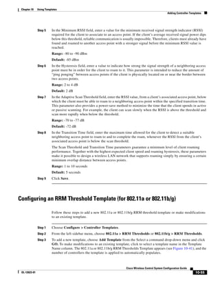 Chapter 10    Using Templates
                                                                                                              Adding Controller Templates




               Step 5     In the Minimum RSSI field, enter a value for the minimum received signal strength indicator (RSSI)
                          required for the client to associate to an access point. If the client’s average received signal power dips
                          below this threshold, reliable communication is usually impossible. Therefore, clients must already have
                          found and roamed to another access point with a stronger signal before the minimum RSSI value is
                          reached.
                          Range: -80 to -90 dBm
                          Default: -85 dBm
               Step 6     In the Hysteresis field, enter a value to indicate how strong the signal strength of a neighboring access
                          point must be in order for the client to roam to it. This parameter is intended to reduce the amount of
                          “ping ponging” between access points if the client is physically located on or near the border between
                          two access points.
                          Range: 2 to 4 dB
                          Default: 2 dB
               Step 7     In the Adaptive Scan Threshold field, enter the RSSI value, from a client’s associated access point, below
                          which the client must be able to roam to a neighboring access point within the specified transition time.
                          This parameter also provides a power-save method to minimize the time that the client spends in active
                          or passive scanning. For example, the client can scan slowly when the RSSI is above the threshold and
                          scan more rapidly when below the threshold.
                          Range: -70 to -77 dB
                          Default: -72 dB
               Step 8     In the Transition Time field, enter the maximum time allowed for the client to detect a suitable
                          neighboring access point to roam to and to complete the roam, whenever the RSSI from the client’s
                          associated access point is below the scan threshold.
                          The Scan Threshold and Transition Time parameters guarantee a minimum level of client roaming
                          performance. Together with the highest expected client speed and roaming hysteresis, these parameters
                          make it possible to design a wireless LAN network that supports roaming simply by ensuring a certain
                          minimum overlap distance between access points.
                          Range: 1 to 10 seconds
                          Default: 5 seconds
               Step 9     Click Save.




Configuring an RRM Threshold Template (for 802.11a or 802.11b/g)

                          Follow these steps to add a new 802.11a or 802.11b/g RRM threshold template or make modifications
                          to an existing template.


               Step 1     Choose Configure > Controller Templates.
               Step 2     From the left sidebar menu, choose 802.11a > RRM Thresholds or 802.11b/g > RRM Thresholds.
               Step 3     To add a new template, choose Add Template from the Select a command drop-down menu and click
                          GO. To make modifications to an existing template, click to select a template name in the Template
                          Name column. The 802.11a or 802.11b/g RRM Thresholds Template appears (see Figure 10-41), and the
                          number of controllers the template is applied to automatically populates.



                                                                             Cisco Wireless Control System Configuration Guide
 OL-12623-01                                                                                                                        10-55
 