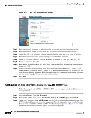 Chapter 10   Using Templates
   Adding Controller Templates




                        Figure 10-41        802.11b/g RRM Thresholds Template




            Step 4      Enter the minimum percentage of failed clients that are currently associated with the controller.
            Step 5      Enter the minimum number of failed clients that are currently associated with the controller.
            Step 6      At the Min SNR Level parameter, enter the minimum signal-to-noise ratio of the client RF session.
            Step 7      Enter the maximum number of clients currently associated with the controller.
            Step 8      At the RF Utilization parameter, enter the percentage of threshold for either 802.11a or 802.11b/g.
            Step 9      Enter an interference threshold.
            Step 10     Enter a noise threshold between -127 and 0 dBm. When outside of this threshold, the controller sends
                        an alarm to WCS.
            Step 11     At the Channel List drop-down menu in the Noise/Interference/Rogue Monitoring Channels section,
                        choose between all channels, country channels, or DCA channels based on the level of monitoring you
                        want. Dynamic Channel Allocation (DCA) automatically selects a reasonably good channel allocation
                        amongst a set of managed devices connected to the controller.
            Step 12     Click Save.




Configuring an RRM Interval Template (for 802.11a or 802.11b/g)
                        Follow these steps to add an 802.11a or 802.11b/g RRM interval template or make modifications to an
                        existing template.


            Step 1      Choose Configure > Controller Templates.
            Step 2      From the left sidebar menu, choose 802.11a > RRM Intervals or 802.11b/g > RRM Intervals.
            Step 3      To add a new template, choose Add Template from the Select a command drop-down menu and click
                        GO. To make modifications to an existing template, click to select a template name from the Template
                        Name column. The 802.11a or 802.11b/g RRM Threshold Template appears (see Figure 10-42), and the
                        number of controllers the template is applied to automatically populates.


             Cisco Wireless Control System Configuration Guide
 10-56                                                                                                                 OL-12623-01
 