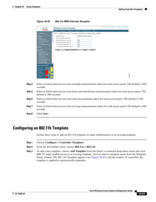 Chapter 10    Using Templates
                                                                                                             Adding Controller Templates




                          Figure 10-42     802.11a RRM Intervals Template




               Step 4     Enter at which interval you want strength measurements taken for each access point. The default is 300
                          seconds.
               Step 5     Enter at which interval you want noise and interference measurements taken for each access point. The
                          default is 300 seconds.
               Step 6     Enter at which interval you want load measurements taken for each access point. The default is 300
                          seconds.
               Step 7     Enter at which interval you want coverage measurements taken for each access point. The default is 300
                          seconds.
               Step 8     Click Save.




Configuring an 802.11h Template
                          Follow these steps to add an 802.11h template or make modifications to an existing template.


               Step 1     Choose Configure > Controller Templates.
               Step 2     From the left sidebar menu, choose 802.11a > 802.11h.
               Step 3     To add a new template, choose Add Template from the Select a command drop-down menu and click
                          GO. To make modifications to an existing template, click to select a template name from the Template
                          Name column. The 802.11h Template appears (see Figure 10-43), and the number of controllers the
                          template is applied to automatically populates.




                                                                            Cisco Wireless Control System Configuration Guide
 OL-12623-01                                                                                                                       10-57
 