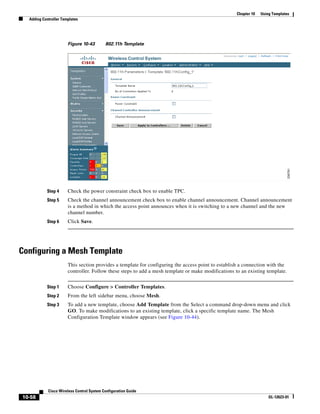 Chapter 10   Using Templates
  Adding Controller Templates




                       Figure 10-43        802.11h Template




           Step 4      Check the power constraint check box to enable TPC.
           Step 5      Check the channel announcement check box to enable channel announcement. Channel announcement
                       is a method in which the access point announces when it is switching to a new channel and the new
                       channel number.
           Step 6      Click Save.




Configuring a Mesh Template
                       This section provides a template for configuring the access point to establish a connection with the
                       controller. Follow these steps to add a mesh template or make modifications to an existing template.


           Step 1      Choose Configure > Controller Templates.
           Step 2      From the left sidebar menu, choose Mesh.
           Step 3      To add a new template, choose Add Template from the Select a command drop-down menu and click
                       GO. To make modifications to an existing template, click a specific template name. The Mesh
                       Configuration Template window appears (see Figure 10-44).




            Cisco Wireless Control System Configuration Guide
10-58                                                                                                                OL-12623-01
 