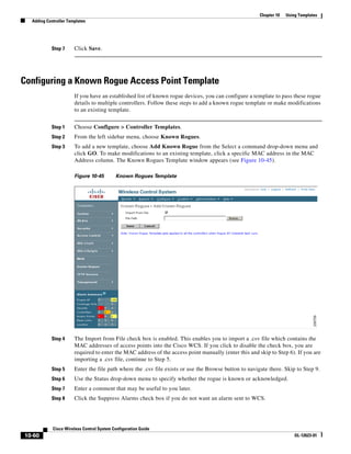 Chapter 10   Using Templates
  Adding Controller Templates




           Step 7      Click Save.




Configuring a Known Rogue Access Point Template
                       If you have an established list of known rogue devices, you can configure a template to pass these rogue
                       details to multiple controllers. Follow these steps to add a known rogue template or make modifications
                       to an existing template.


           Step 1      Choose Configure > Controller Templates.
           Step 2      From the left sidebar menu, choose Known Rogues.
           Step 3      To add a new template, choose Add Known Rogue from the Select a command drop-down menu and
                       click GO. To make modifications to an existing template, click a specific MAC address in the MAC
                       Address column. The Known Rogues Template window appears (see Figure 10-45).

                       Figure 10-45        Known Rogues Template




           Step 4      The Import from File check box is enabled. This enables you to import a .csv file which contains the
                       MAC addresses of access points into the Cisco WCS. If you click to disable the check box, you are
                       required to enter the MAC address of the access point manually (enter this and skip to Step 6). If you are
                       importing a .csv file, continue to Step 5.
           Step 5      Enter the file path where the .csv file exists or use the Browse button to navigate there. Skip to Step 9.
           Step 6      Use the Status drop-down menu to specify whether the rogue is known or acknowledged.
           Step 7      Enter a comment that may be useful to you later.
           Step 8      Click the Suppress Alarms check box if you do not want an alarm sent to WCS.




            Cisco Wireless Control System Configuration Guide
10-60                                                                                                                   OL-12623-01
 