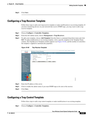Chapter 10    Using Templates
                                                                                                             Adding Controller Templates




               Step 9     Click Save.




Configuring a Trap Receiver Template
                          Follow these steps to add a new trap receiver template or make modifications to an existing template. If
                          you have monitoring devices on your network that receive SNMP traps, you may want to add a trap
                          receiver template.


               Step 1     Choose Configure > Controller Templates.
               Step 2     From the left sidebar menu, choose Management > Trap Receivers.
               Step 3     To add a new template, choose Add Template from the Select a command drop-down menu and click
                          GO. To make modifications to an existing template, click a specific template in the Template Name
                          column. The Trap Receiver Template window appears (see Figure 10-46), and the number of controllers
                          the template is applied to automatically populates.

                          Figure 10-46     Trap Receiver Template




               Step 4     Enter the IP address of the server.
               Step 5     Click to enable the admin status if you want SNMP traps to be sent to the receiver.
               Step 6     Click Save.




Configuring a Trap Control Template
                          Follow these steps to add a trap control template or make modifications to an existing template.


               Step 1     Choose Configure > Controller Templates.


                                                                            Cisco Wireless Control System Configuration Guide
 OL-12623-01                                                                                                                       10-61
 
