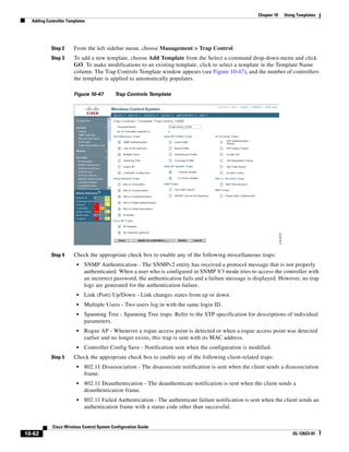Chapter 10   Using Templates
  Adding Controller Templates




           Step 2      From the left sidebar menu, choose Management > Trap Control.
           Step 3      To add a new template, choose Add Template from the Select a command drop-down menu and click
                       GO. To make modifications to an existing template, click to select a template in the Template Name
                       column. The Trap Controls Template window appears (see Figure 10-47), and the number of controllers
                       the template is applied to automatically populates.

                       Figure 10-47        Trap Controls Template




           Step 4      Check the appropriate check box to enable any of the following miscellaneous traps:
                        •   SNMP Authentication - The SNMPv2 entity has received a protocol message that is not properly
                            authenticated. When a user who is configured in SNMP V3 mode tries to access the controller with
                            an incorrect password, the authentication fails and a failure message is displayed. However, no trap
                            logs are generated for the authentication failure.
                        •   Link (Port) Up/Down - Link changes states from up or down.
                        •   Multiple Users - Two users log in with the same login ID.
                        •   Spanning Tree - Spanning Tree traps. Refer to the STP specification for descriptions of individual
                            parameters.
                        •   Rogue AP - Whenever a rogue access point is detected or when a rogue access point was detected
                            earlier and no longer exists, this trap is sent with its MAC address.
                        •   Controller Config Save - Notification sent when the configuration is modified.
           Step 5      Check the appropriate check box to enable any of the following client-related traps:
                        •   802.11 Disassociation - The disassociate notification is sent when the client sends a disassociation
                            frame.
                        •   802.11 Deauthentication - The deauthenticate notification is sent when the client sends a
                            deauthentication frame.
                        •   802.11 Failed Authentication - The authenticate failure notification is sent when the client sends an
                            authentication frame with a status code other than successful.


            Cisco Wireless Control System Configuration Guide
10-62                                                                                                                  OL-12623-01
 