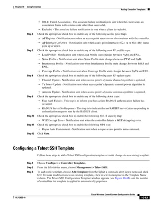 Chapter 10    Using Templates
                                                                                                                Adding Controller Templates




                           •     802.11 Failed Association - The associate failure notification is sent when the client sends an
                                 association frame with a status code other than successful.
                           •     Excluded - The associate failure notification is sent when a client is excluded.
               Step 6     Check the appropriate check box to enable any of the following access point traps:
                           •     AP Register - Notification sent when an access point associates or disassociates with the controller.
                           •     AP Interface Up/Down - Notification sent when access point interface (802.11a or 802.11b/) status
                                 goes up or down.
               Step 7     Check the appropriate check box to enable any of the following auto RF profile traps:
                           •     Load Profile - Notification sent when Load Profile state changes between PASS and FAIL.
                           •     Noise Profile - Notification sent when Noise Profile state changes between PASS and FAIL.
                           •     Interference Profile - Notification sent when Interference Profile state changes between PASS and
                                 FAIL.
                           •     Coverage Profile - Notification sent when Coverage Profile state changes between PASS and FAIL.
               Step 8     Check the appropriate check box to enable any of the following auto RF update traps:
                           •     Channel Update - Notification sent when access point’s dynamic channel algorithm is updated.
                           •     Tx Power Update - Notification sent when access point’s dynamic transmit power algorithm is
                                 updated.
                           •     Antenna Update - Notification sent when access point’s dynamic antenna algorithm is updated.
               Step 9     Check the appropriate check box to enable any of the following AAA traps:
                           •     User Auth Failure - This trap is to inform you that a client RADIUS authentication failure has
                                 occurred.
                           •     RADIUS Server No Response - This trap is to indicate that no RADIUS server(s) are responding to
                                 authentication requests sent by the RADIUS client.
               Step 10    Check the appropriate check box to enable the following 802.11 security trap:
                           •     WEP Decrypt Error - Notification sent when the controller detects a WEP decrypting error.
               Step 11    Check the appropriate check box to enable the following WPS trap:
                           •     Rogue Auto Containment - Notification sent when a rogue access point is auto-contained.
               Step 12    Click Save.




Configuring a Telnet SSH Template
                          Follow these steps to add a Telnet SSH configuration template or make changes to an existing template.


               Step 1     Choose Configure > Controller Templates.
               Step 2     From the left sidebar menu, choose Management > Telnet SSH.
               Step 3     To add a new template, choose Add Template from the Select a command drop-down menu and click
                          GO. To make modifications to an existing template, click to select a template in the Template Name
                          column. The Telnet SSH Configuration Template window appears (see Figure 10-48), and the number
                          of controllers the template is applied to automatically populates.




                                                                               Cisco Wireless Control System Configuration Guide
 OL-12623-01                                                                                                                          10-63
 