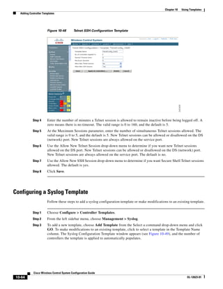 Chapter 10   Using Templates
  Adding Controller Templates




                       Figure 10-48        Telnet SSH Configuration Template




           Step 4      Enter the number of minutes a Telnet session is allowed to remain inactive before being logged off. A
                       zero means there is no timeout. The valid range is 0 to 160, and the default is 5.
           Step 5      At the Maximum Sessions parameter, enter the number of simultaneous Telnet sessions allowed. The
                       valid range is 0 to 5, and the default is 5. New Telnet sessions can be allowed or disallowed on the DS
                       (network) port. New Telnet sessions are always allowed on the service port.
           Step 6      Use the Allow New Telnet Session drop-down menu to determine if you want new Telnet sessions
                       allowed on the DS port. New Telnet sessions can be allowed or disallowed on the DS (network) port.
                       New Telnet sessions are always allowed on the service port. The default is no.
           Step 7      Use the Allow New SSH Session drop-down menu to determine if you want Secure Shell Telnet sessions
                       allowed. The default is yes.
           Step 8      Click Save.




Configuring a Syslog Template
                       Follow these steps to add a syslog configuration template or make modifications to an existing template.


           Step 1      Choose Configure > Controller Templates.
           Step 2      From the left sidebar menu, choose Management > Syslog.
           Step 3      To add a new template, choose Add Template from the Select a command drop-down menu and click
                       GO. To make modifications to an existing template, click to select a template in the Template Name
                       column. The Syslog Configuration Template window appears (see Figure 10-49), and the number of
                       controllers the template is applied to automatically populates.




            Cisco Wireless Control System Configuration Guide
10-64                                                                                                                OL-12623-01
 