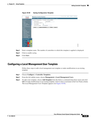 Chapter 10    Using Templates
                                                                                                            Adding Controller Templates




                          Figure 10-49     Syslog Configuration Template




               Step 4     Enter a template name. The number of controllers to which this template is applied is displayed.
               Step 5     Click to enable syslog.
               Step 6     Click Save.




Configuring a Local Management User Template
                          Follow these steps to add a local management user template or make modifications to an existing
                          template.


               Step 1     Choose Configure > Controller Templates.
               Step 2     From the left sidebar menu, choose Management > Local Management Users.
               Step 3     To add a new template, choose Add Template from the Select a command drop-down menu and click
                          GO. To make modifications to an existing template, click to select a username in the User Name column.
                          The Local Management Users Template appears (see Figure 10-50).




                                                                           Cisco Wireless Control System Configuration Guide
 OL-12623-01                                                                                                                      10-65
 