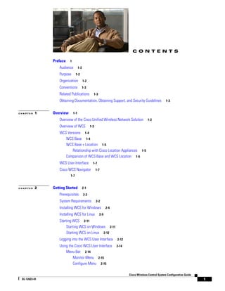 CONTENTS

               Preface    1

                   Audience         1-2

                   Purpose      1-2

                   Organization           1-2

                   Conventions            1-3

                   Related Publications           1-3

                   Obtaining Documentation, Obtaining Support, and Security Guidelines                  1-3


CHAPTER   1    Overview       1-1

                   Overview of the Cisco Unified Wireless Network Solution               1-2

                   Overview of WCS              1-3

                   WCS Versions 1-4
                      WCS Base 1-4
                      WCS Base + Location 1-5
                          Relationship with Cisco Location Appliances 1-5
                      Comparison of WCS Base and WCS Location 1-6
                   WCS User Interface             1-7

                   Cisco WCS Navigator                1-7
                          1-7


CHAPTER   2    Getting Started            2-1

                   Prerequisites          2-2

                   System Requirements                2-2

                   Installing WCS for Windows                 2-4

                   Installing WCS for Linux             2-9

                   Starting WCS 2-11
                       Starting WCS on Windows 2-11
                       Starting WCS on Linux 2-12
                   Logging into the WCS User Interface              2-12

                   Using the Cisco WCS User Interface               2-14
                       Menu Bar 2-14
                            Monitor Menu 2-15
                            Configure Menu 2-15

                                                                           Cisco Wireless Control System Configuration Guide
 OL-12623-01                                                                                                                   1
 