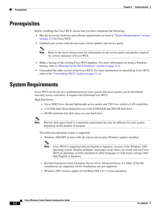 Chapter 2   Getting Started
  Prerequisites




Prerequisites
                      Before installing the Cisco WCS, ensure that you have completed the following:
                        •    Met the necessary hardware and software requirements as listed in “System Requirements” section
                             on page 2-2 for Cisco WCS.
                        •    Updated your system with the necessary critical updates and service packs.


                             Note      Refer to the latest release notes for information on the service packs and patches required
                                       for correct operation of Cisco WCS.

                        •    Made a backup of the existing Cisco WCS database. For more information on doing a Windows
                             backup, refer to “Backing Up the WCS Database” section on page 11-4.
                        •    Uninstalled the older version of the Cisco WCS. For more information on uninstalling Cisco WCS,
                             refer to the “Uninstalling WCS” section on page 11-14.



System Requirements
                      Cisco WCS can be run on a workstation/server class system and access points can be distributed
                      unevenly across controllers. It requires the followingCisco WCS:
                      High End Server
                              – Up to 3000 Cisco Aironet lightweight access points and 750 Cisco wireless LAN controllers.
                              – 3.15-GHz Intel Xeon Quad processor with 8-GB RAM and 200-GB hard drive.
                              – 80-GB minimum free disk space on your hard drive.


                      Note      The free disk space listed is a minimum requirement but may be different for your system,
                                depending on the number of backups.

                             The following operating system is supported:
                              – Windows 2003/SP1 or later with all critical and security Windows updates installed.


                                    Note    Cisco WCS is supported only on English or Japanese versions of the Windows 2003
                                            operating system. Display problems sometimes occur when you install and run Cisco
                                            WCS on operating systems translated to other languages or with locale settings other
                                            than English or Japanese.

                              – Red Hat Enterprise Linux Enterprise Server 4.0 or Advanced Server 4.0. Only 32-bit OS
                                    installations are supported. 64-bit installations are not supported.
                              – Windows 2003 version support on VmWare ESX 3.0.1 version and above.




            Cisco Wireless Control System Configuration Guide
 2-2                                                                                                                     OL-12623-01
 