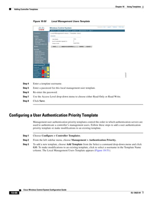 Chapter 10   Using Templates
   Adding Controller Templates




                        Figure 10-50        Local Management Users Template




            Step 4      Enter a template username.
            Step 5      Enter a password for this local management user template.
            Step 6      Re-enter the password.
            Step 7      Use the Access Level drop-down menu to choose either Read Only or Read Write.
            Step 8      Click Save.




Configuring a User Authentication Priority Template
                        Management user authentication priority templates control the order in which authentication servers are
                        used to authenticate a controller’s management users. Follow these steps to add a user authentication
                        priority template or make modifications to an existing template.


            Step 1      Choose Configure > Controller Templates.
            Step 2      From the left sidebar menu, choose Management > Authentication Priority.
            Step 3      To add a new template, choose Add Template from the Select a command drop-down menu and click
                        GO. To make modifications to an existing template, click to select a username in the Template Name
                        column. The Local Management Users Template appears (Figure 10-51).




             Cisco Wireless Control System Configuration Guide
 10-66                                                                                                                OL-12623-01
 