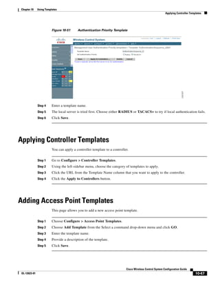 Chapter 10     Using Templates
                                                                                                           Applying Controller Templates




                          Figure 10-51     Authentication Priority Template




               Step 4     Enter a template name.
               Step 5     The local server is tried first. Choose either RADIUS or TACACS+ to try if local authentication fails.
               Step 6     Click Save.




Applying Controller Templates
                          You can apply a controller template to a controller.


               Step 1     Go to Configure > Controller Templates.
               Step 2     Using the left sidebar menu, choose the category of templates to apply.
               Step 3     Click the URL from the Template Name column that you want to apply to the controller.
               Step 4     Click the Apply to Controllers button.




Adding Access Point Templates
                          This page allows you to add a new access point template.


               Step 1     Choose Configure > Access Point Templates.
               Step 2     Choose Add Template from the Select a command drop-down menu and click GO.
               Step 3     Enter the template name.
               Step 4     Provide a description of the template.
               Step 5     Click Save.




                                                                            Cisco Wireless Control System Configuration Guide
 OL-12623-01                                                                                                                       10-67
 