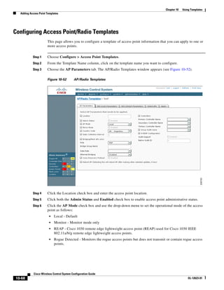 Chapter 10   Using Templates
  Adding Access Point Templates




Configuring Access Point/Radio Templates
                      This page allows you to configure a template of access point information that you can apply to one or
                      more access points.


           Step 1     Choose Configure > Access Point Templates.
           Step 2     From the Template Name column, click on the template name you want to configure.
           Step 3     Choose the AP Parameters tab. The AP/Radio Templates window appears (see Figure 10-52).

                      Figure 10-52         AP/Radio Templates




           Step 4     Click the Location check box and enter the access point location.
           Step 5     Click both the Admin Status and Enabled check box to enable access point administrative status.
           Step 6     Click the AP Mode check box and use the drop-down menu to set the operational mode of the access
                      point as follows:
                        •   Local - Default
                        •   Monitor - Monitor mode only
                        •   REAP - Cisco 1030 remote edge lightweight access point (REAP) used for Cisco 1030 IEEE
                            802.11a/b/g remote edge lightweight access points.
                        •   Rogue Detected - Monitors the rogue access points but does not transmit or contain rogue access
                            points.




            Cisco Wireless Control System Configuration Guide
10-68                                                                                                               OL-12623-01
 